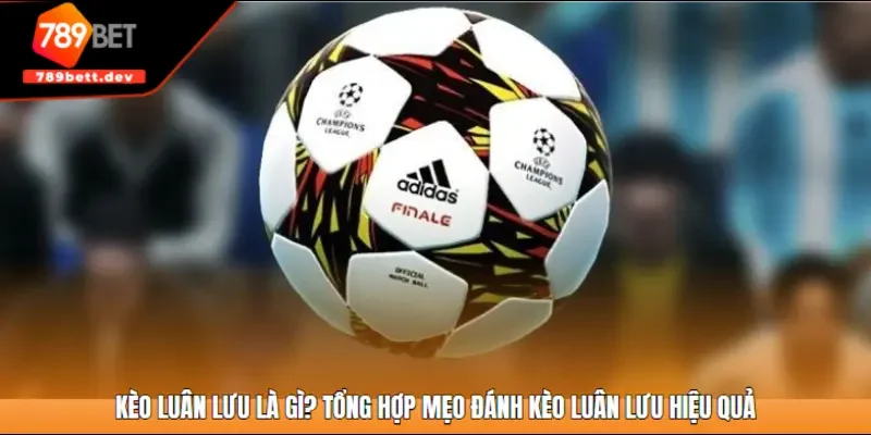 Kèo luân lưu là gì? Tổng hợp mẹo đánh kèo luân lưu hiệu quả